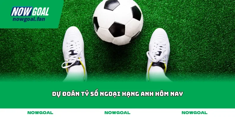 Dự đoán tỷ số Ngoại hạng Anh hôm nay